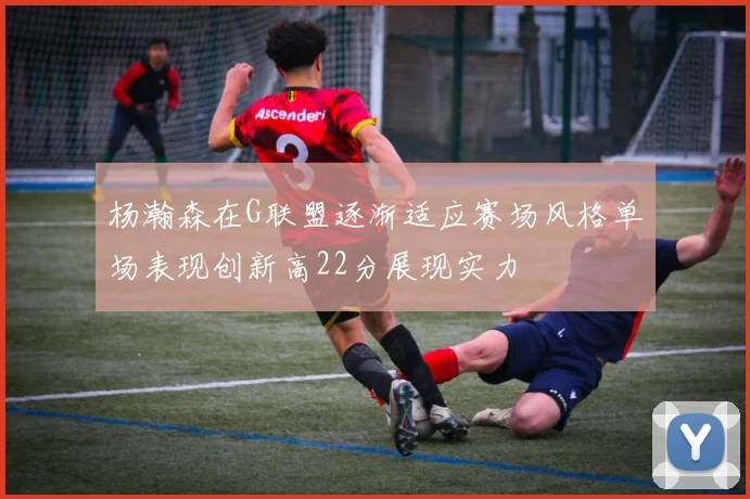 杨瀚森在G联盟逐渐适应赛场风格单场表现创新高22分展现实力