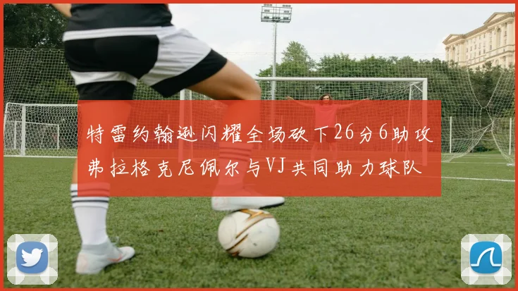 特雷约翰逊闪耀全场砍下26分6助攻弗拉格克尼佩尔与VJ共同助力球队表现出色