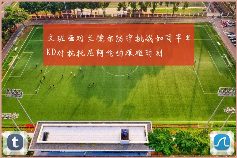 文班面对兰德尔防守挑战如同早年KD对抗托尼阿伦的艰难时刻