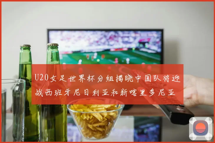 U20女足世界杯分组揭晓中国队将迎战西班牙尼日利亚和新喀里多尼亚