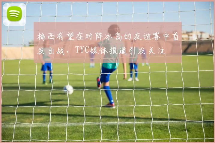 梅西有望在对阵冰岛的友谊赛中首发出战，TYC媒体报道引发关注