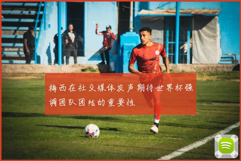 梅西在社交媒体发声期待世界杯强调团队团结的重要性