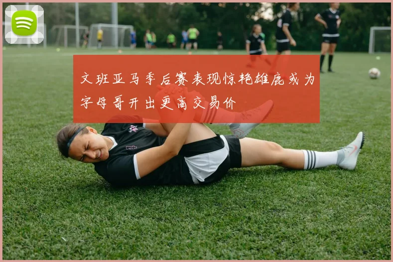 文班亚马季后赛表现惊艳雄鹿或为字母哥开出更高交易价