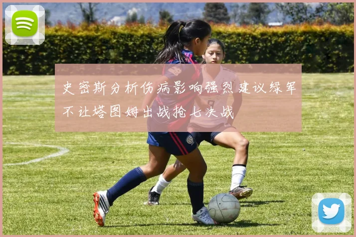史密斯分析伤病影响强烈建议绿军不让塔图姆出战抢七决战