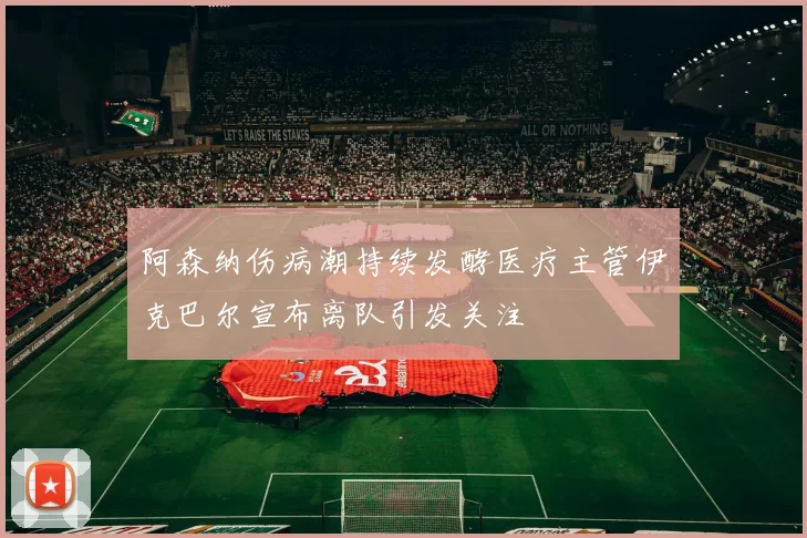 阿森纳伤病潮持续发酵医疗主管伊克巴尔宣布离队引发关注