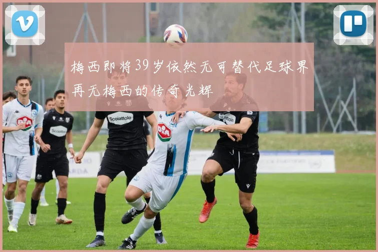 梅西即将39岁依然无可替代足球界再无梅西的传奇光辉