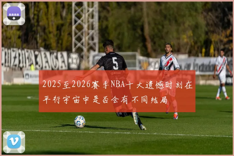 2025至2026赛季NBA十大遗憾时刻在平行宇宙中是否会有不同结局