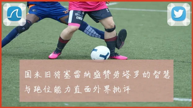 国米旧将塞雷纳盛赞劳塔罗的智慧与跑位能力直面外界批评
