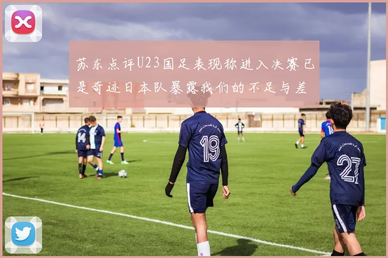 苏东点评U23国足表现称进入决赛已是奇迹日本队暴露我们的不足与差距