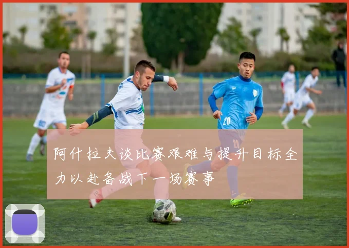 阿什拉夫谈比赛艰难与提升目标全力以赴备战下一场赛事