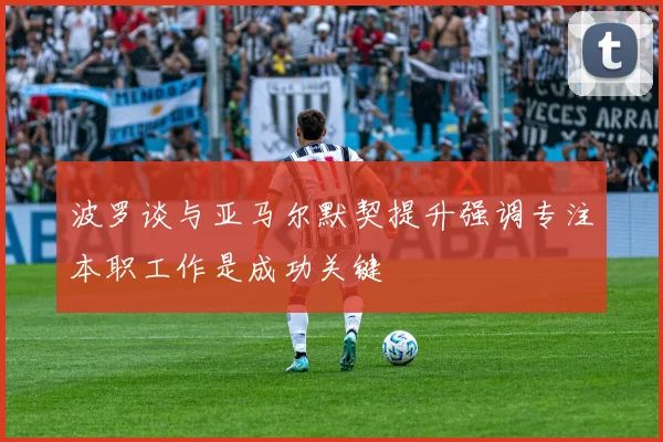 波罗谈与亚马尔默契提升强调专注本职工作是成功关键