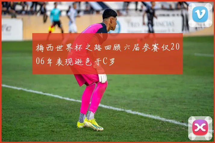 梅西世界杯之路回顾六届参赛仅2006年表现逊色于C罗