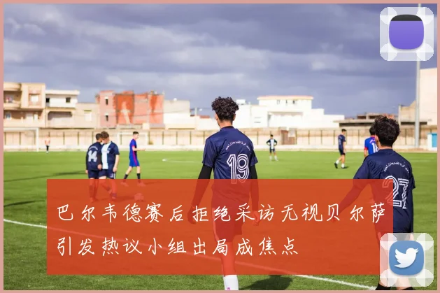 巴尔韦德赛后拒绝采访无视贝尔萨引发热议小组出局成焦点