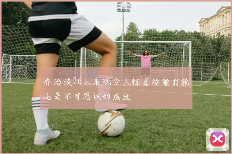 乔治谈76人表现令人惊喜称能打抢七是不可思议的成就
