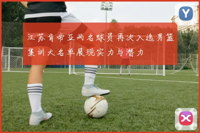 江苏肯帝亚两名球员再次入选男篮集训大名单展现实力与潜力