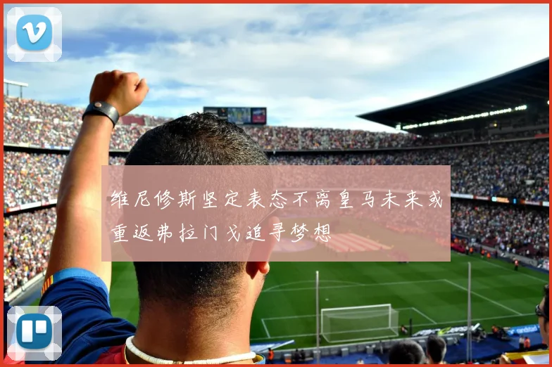 维尼修斯坚定表态不离皇马未来或重返弗拉门戈追寻梦想