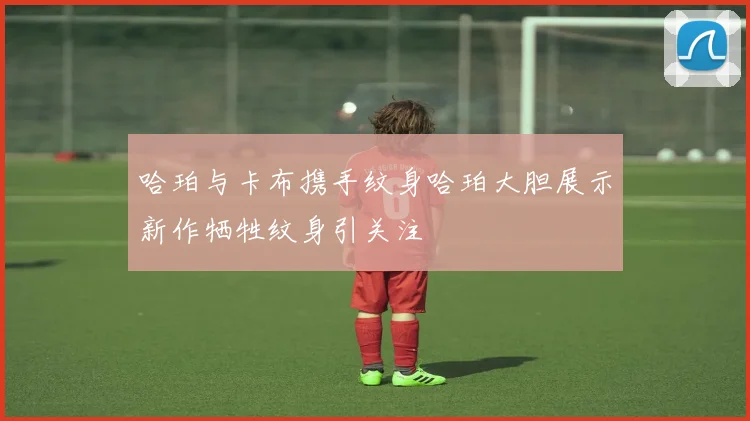 哈珀与卡布携手纹身哈珀大胆展示新作牺牲纹身引关注