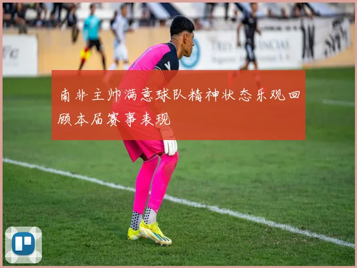 南非主帅满意球队精神状态乐观回顾本届赛事表现