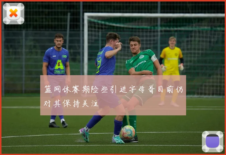 篮网休赛期险些引进字母哥目前仍对其保持关注