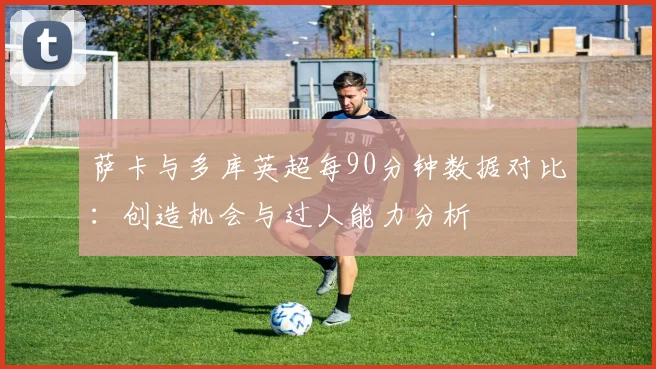 萨卡与多库英超每90分钟数据对比：创造机会与过人能力分析