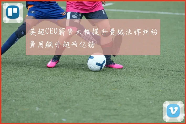 英超CEO薪资大幅提升曼城法律纠纷费用飙升超两亿镑