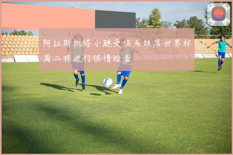 阿拉斯凯塔小腿受伤或缺席世界杯周二将进行伤情检查