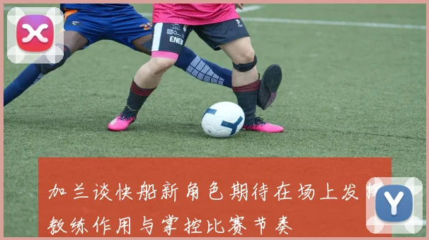 加兰谈快船新角色期待在场上发挥教练作用与掌控比赛节奏