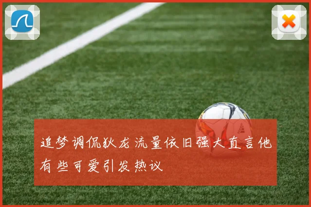 追梦调侃狄龙流量依旧强大直言他有些可爱引发热议